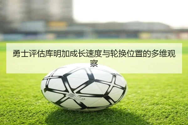 勇士评估库明加成长速度与轮换位置的多维观察