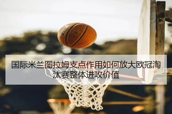 国际米兰图拉姆支点作用如何放大欧冠淘汰赛整体进攻价值