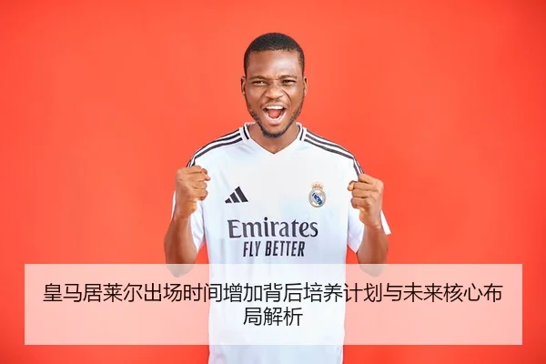 皇马居莱尔出场时间增加背后培养计划与未来核心布局解析