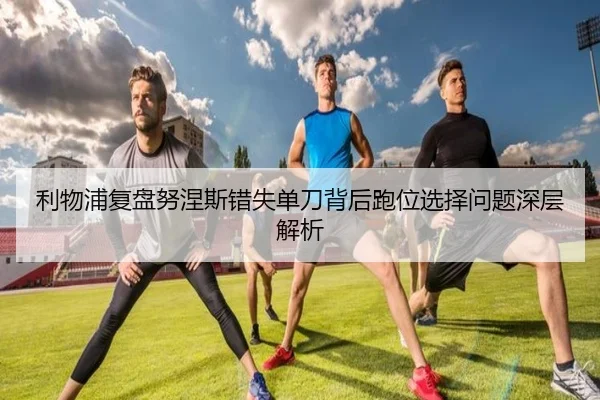 利物浦复盘努涅斯错失单刀背后跑位选择问题深层解析