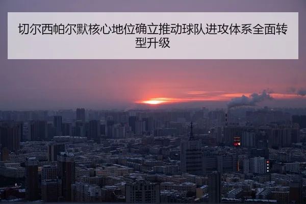 切尔西帕尔默核心地位确立推动球队进攻体系全面转型升级