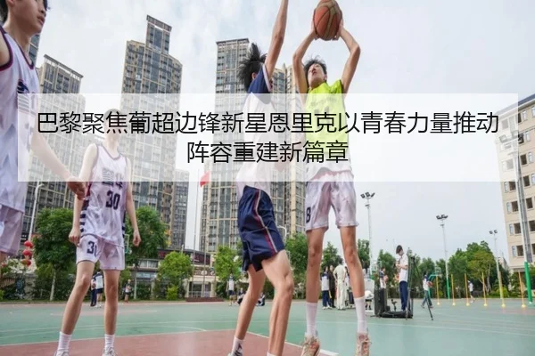巴黎聚焦葡超边锋新星恩里克以青春力量推动阵容重建新篇章